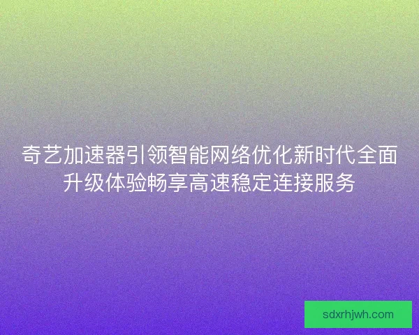 奇艺加速器引领智能网络优化新时代全面升级体验畅享高速稳定连接服务
