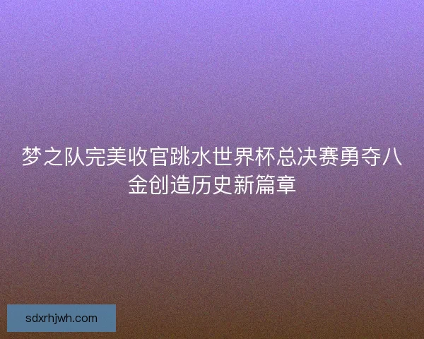 梦之队完美收官跳水世界杯总决赛勇夺八金创造历史新篇章 梦之队完美收官跳水世界杯总决赛勇夺八金创造历史新篇章