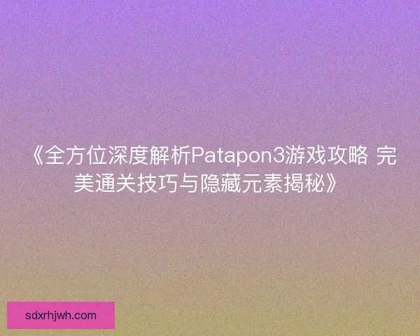 《全方位深度解析Patapon3游戏攻略 完美通关技巧与隐藏元素揭秘》
