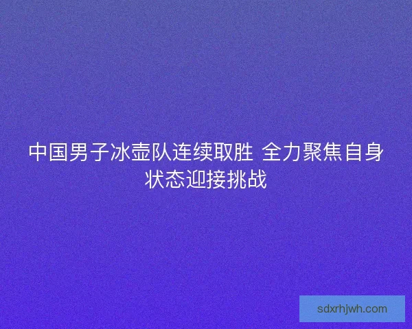 中国男子冰壶队连续取胜 全力聚焦自身状态迎接挑战 中国男子冰壶队连续取胜 全力聚焦自身状态迎接挑战