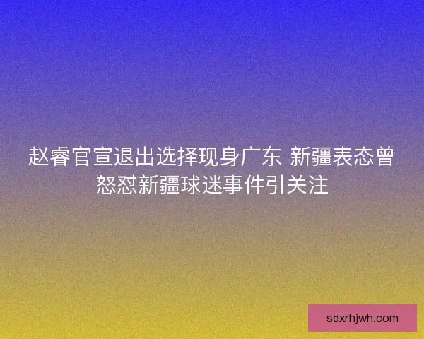赵睿官宣退出选择现身广东 新疆表态曾怒怼新疆球迷事件引关注