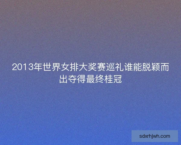 2013年世界女排大奖赛巡礼谁能脱颖而出夺得最终桂冠