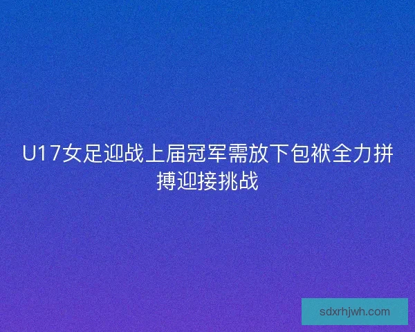 U17女足迎战上届冠军需放下包袱全力拼搏迎接挑战