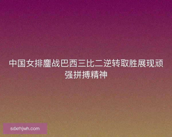 中国女排鏖战巴西三比二逆转取胜展现顽强拼搏精神