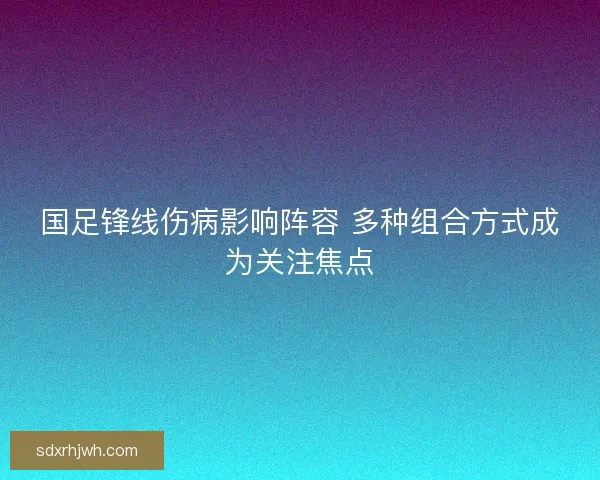 国足锋线伤病影响阵容 多种组合方式成为关注焦点 国足锋线伤病影响阵容 多种组合方式成为关注焦点