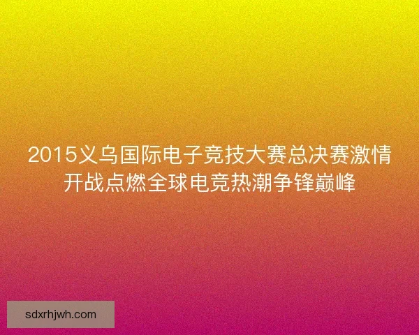 2015义乌国际电子竞技大赛总决赛激情开战点燃全球电竞热潮争锋巅峰