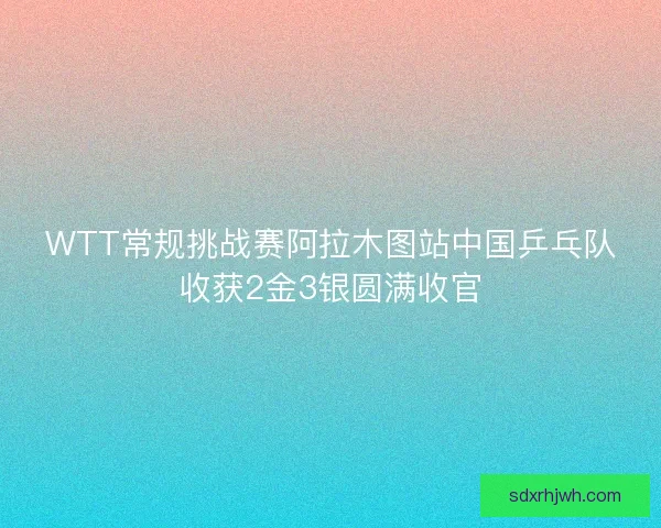 WTT常规挑战赛阿拉木图站中国乒乓队收获2金3银圆满收官