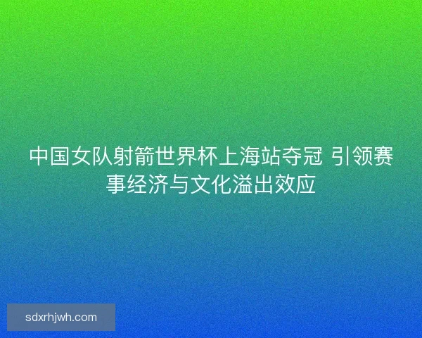 中国女队射箭世界杯上海站夺冠 引领赛事经济与文化溢出效应