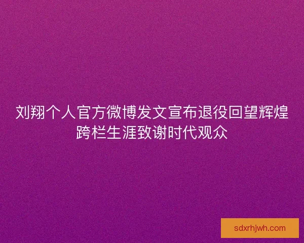 刘翔个人官方微博发文宣布退役回望辉煌跨栏生涯致谢时代观众