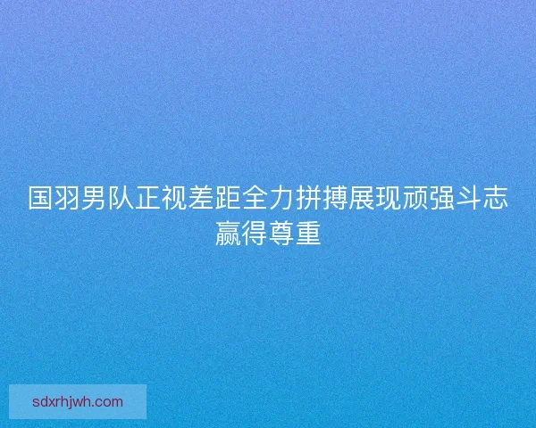 国羽男队正视差距全力拼搏展现顽强斗志赢得尊重
