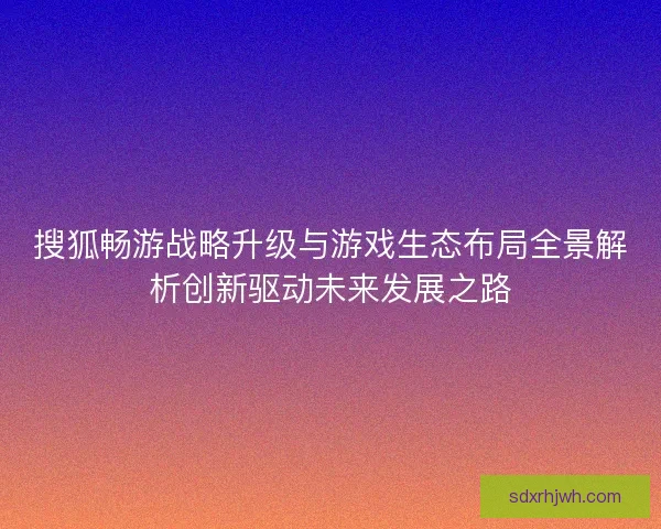 搜狐畅游战略升级与游戏生态布局全景解析创新驱动未来发展之路