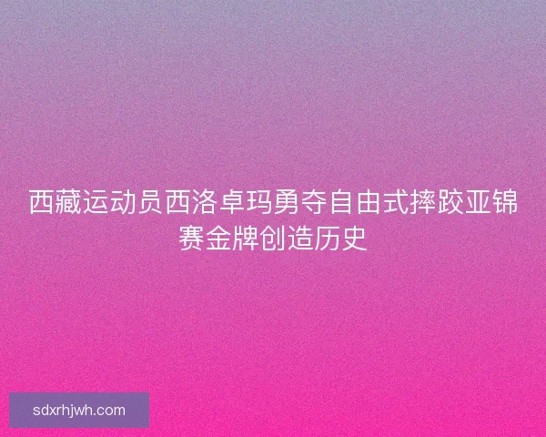 西藏运动员西洛卓玛勇夺自由式摔跤亚锦赛金牌创造历史