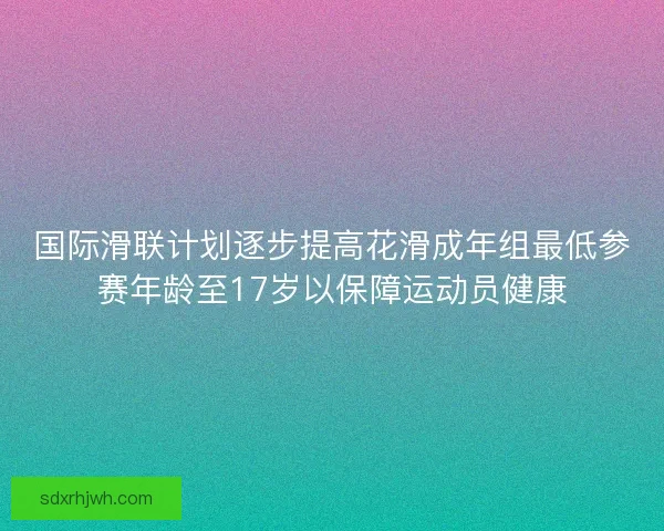 国际滑联计划逐步提高花滑成年组最低参赛年龄至17岁以保障运动员健康