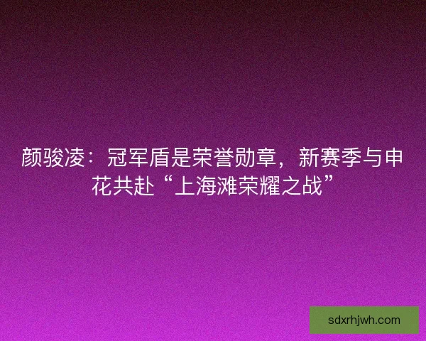颜骏凌：冠军盾是荣誉勋章，新赛季与申花共赴 “上海滩荣耀之战”