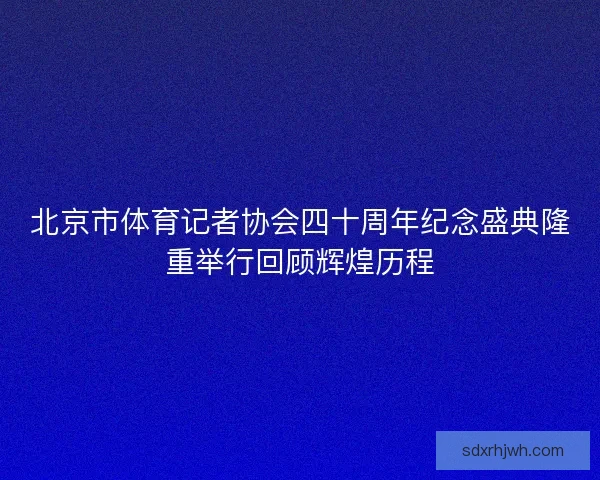 北京市体育记者协会四十周年纪念盛典隆重举行回顾辉煌历程