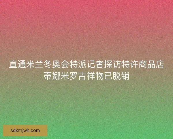 直通米兰冬奥会特派记者探访特许商品店蒂娜米罗吉祥物已脱销
