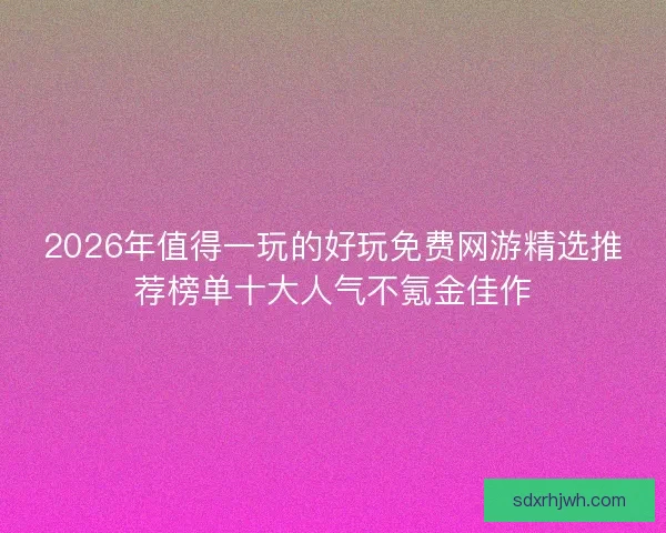 2026年值得一玩的好玩免费网游精选推荐榜单十大人气不氪金佳作 2026年值得一玩的好玩免费网游精选推荐榜单十大人气不氪金佳作