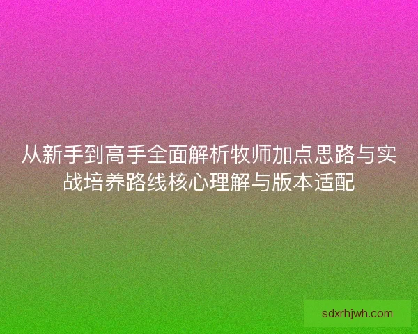 从新手到高手全面解析牧师加点思路与实战培养路线核心理解与版本适配