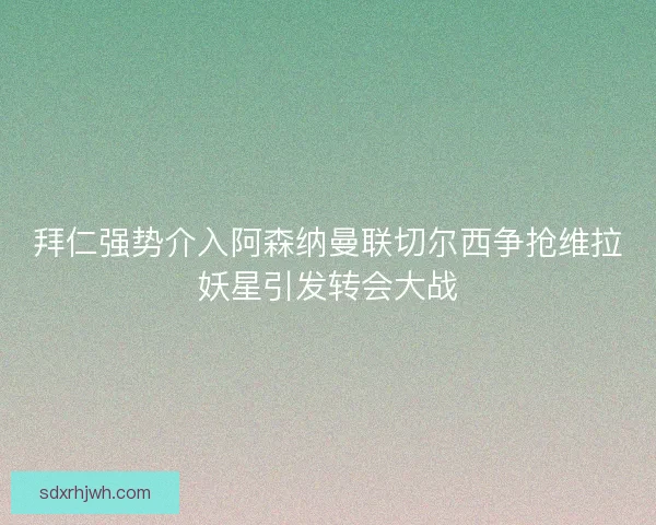 拜仁强势介入阿森纳曼联切尔西争抢维拉妖星引发转会大战 拜仁强势介入阿森纳曼联切尔西争抢维拉妖星引发转会大战