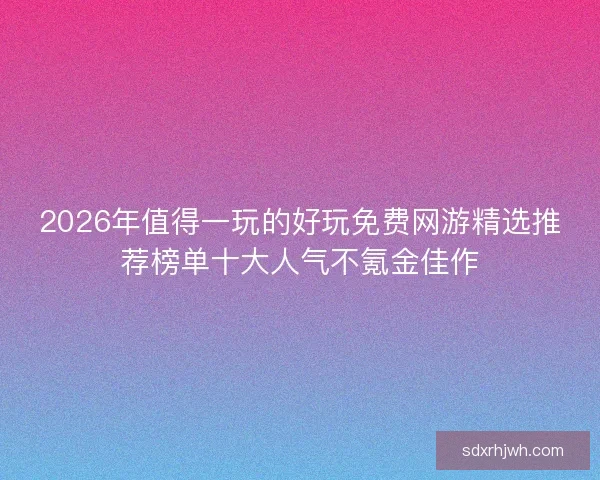 2026年值得一玩的好玩免费网游精选推荐榜单十大人气不氪金佳作 2026年值得一玩的好玩免费网游精选推荐榜单十大人气不氪金佳作