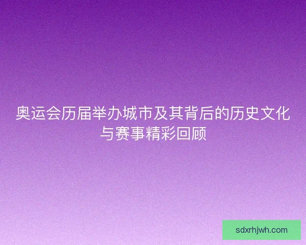 奥运会历届举办城市及其背后的历史文化与赛事精彩回顾