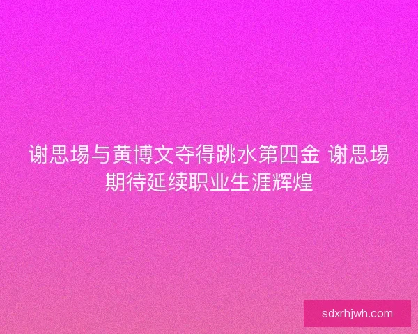 谢思埸与黄博文夺得跳水第四金 谢思埸期待延续职业生涯辉煌