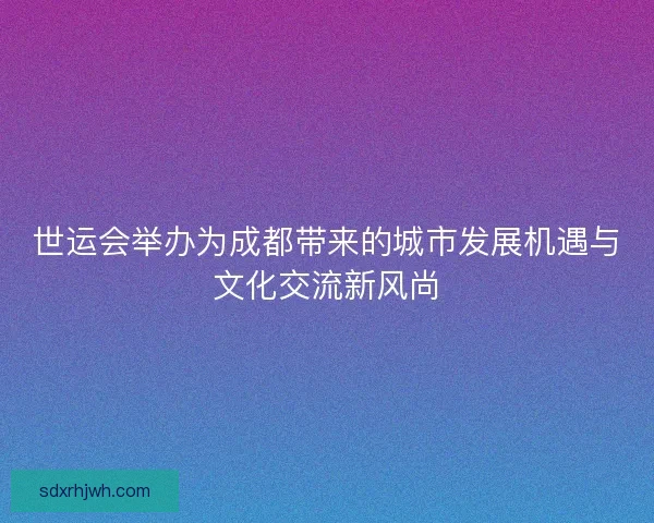 世运会举办为成都带来的城市发展机遇与文化交流新风尚 世运会举办为成都带来的城市发展机遇与文化交流新风尚