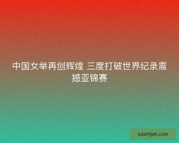 中国女举再创辉煌 三度打破世界纪录震撼亚锦赛