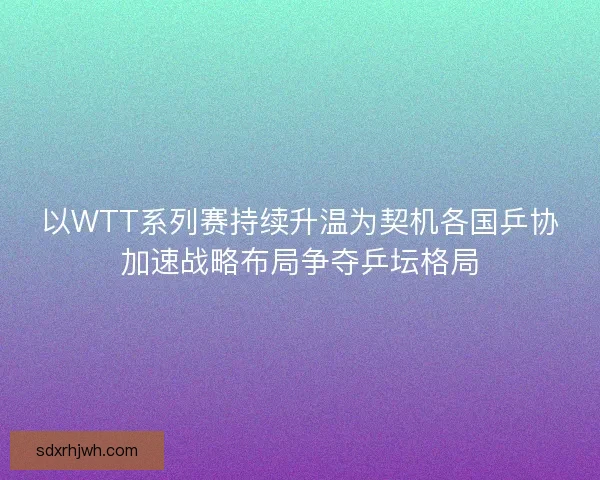 以WTT系列赛持续升温为契机各国乒协加速战略布局争夺乒坛格局