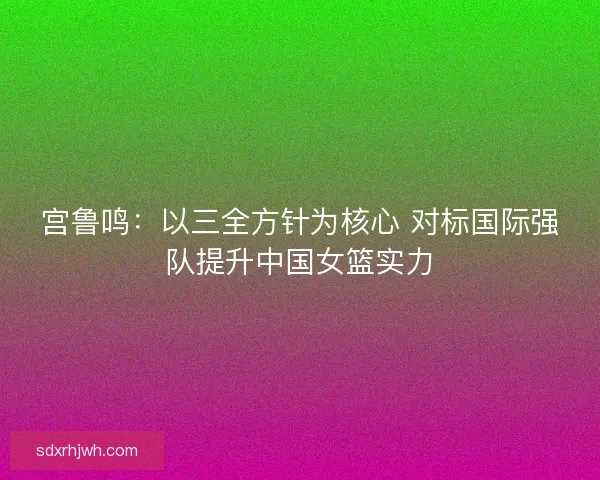 宫鲁鸣:以三全方针为核心 对标国际强队提升中国女篮实力 宫鲁鸣:以三全方针为核心 对标国际强队提升中国女篮实力