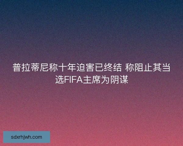 普拉蒂尼称十年迫害已终结 称阻止其当选FIFA主席为阴谋 普拉蒂尼称十年迫害已终结 称阻止其当选FIFA主席为阴谋